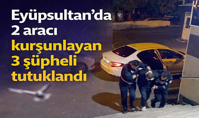 Eyüpsultan'da 2 aracı kurşunlayan 3 şüpheli tutuklandı