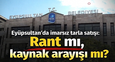 Eyüpsultan'da imarsız tarla satışı: Rant mı, kaynak arayışı mı?