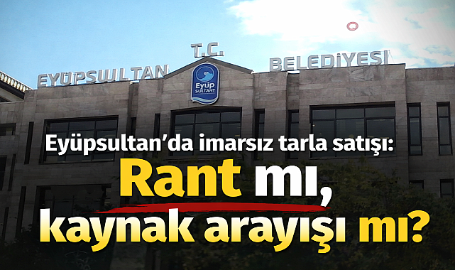 Eyüpsultan'da imarsız tarla satışı: Rant mı, kaynak arayışı mı?